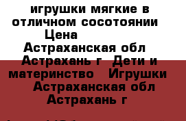 игрушки мягкие в отличном сосотоянии › Цена ­ 150-600 - Астраханская обл., Астрахань г. Дети и материнство » Игрушки   . Астраханская обл.,Астрахань г.